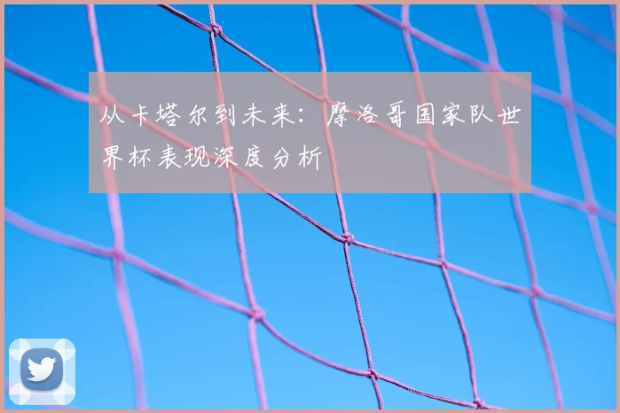 从卡塔尔到未来：摩洛哥国家队世界杯表现深度分析