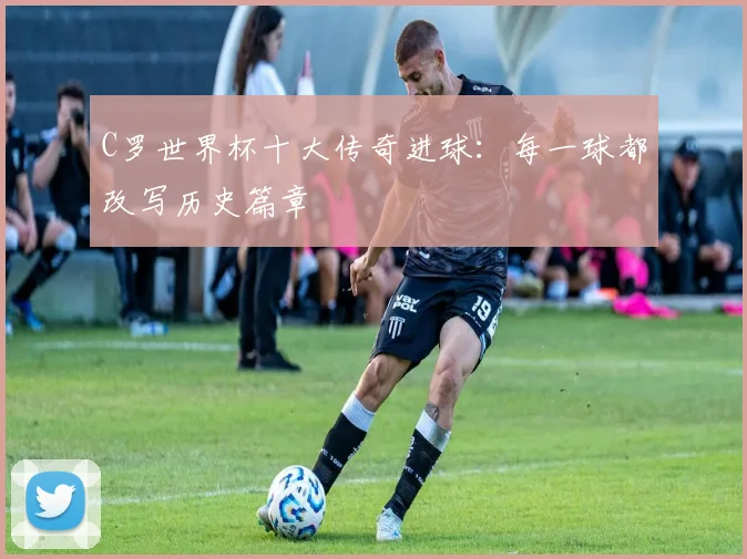 C罗世界杯十大传奇进球：每一球都改写历史篇章