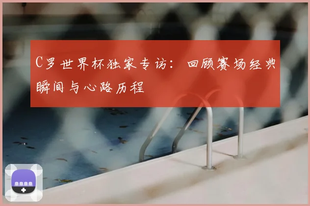 C罗世界杯独家专访：回顾赛场经典瞬间与心路历程