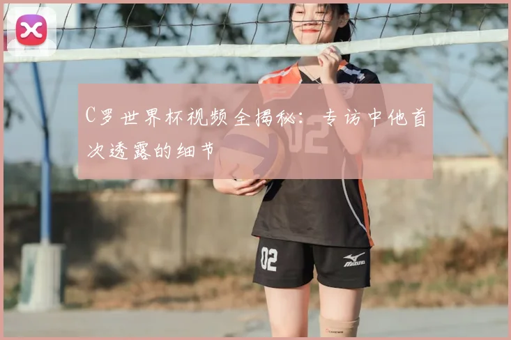 C罗世界杯视频全揭秘：专访中他首次透露的细节