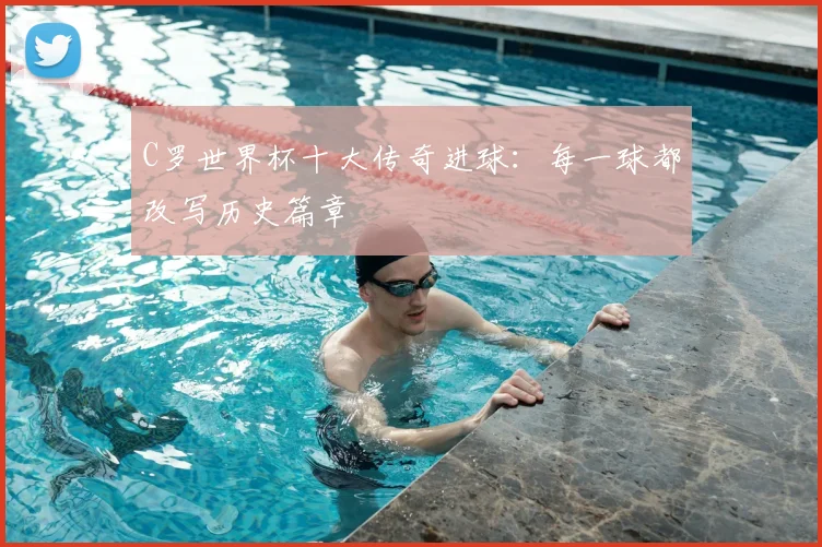 C罗世界杯十大传奇进球:每一球都改写历史篇章