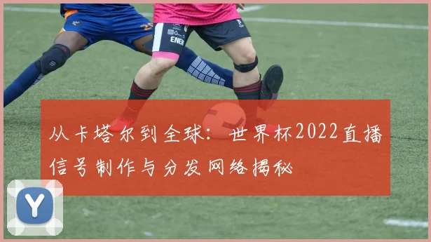 从卡塔尔到全球:世界杯2022直播信号制作与分发网络揭秘