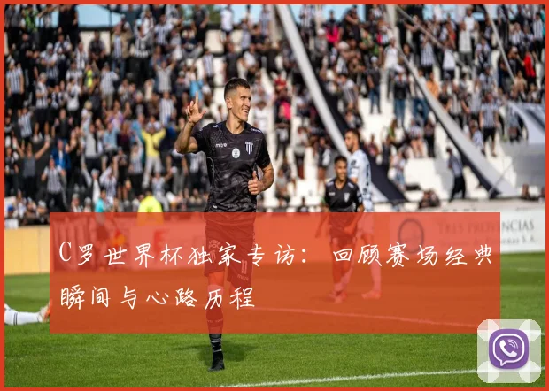 C罗世界杯独家专访：回顾赛场经典瞬间与心路历程