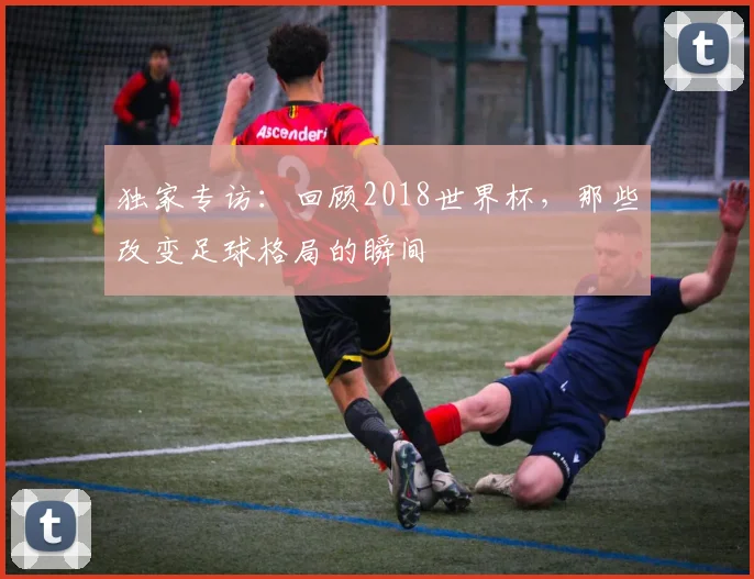 独家专访：回顾2018世界杯，那些改变足球格局的瞬间