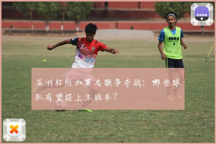 亚洲杯附加赛名额争夺战：哪些球队有望搭上末班车？