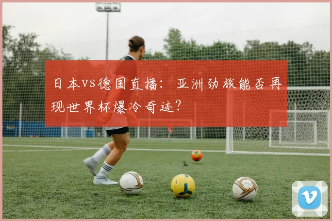 日本vs德国直播：亚洲劲旅能否再现世界杯爆冷奇迹？