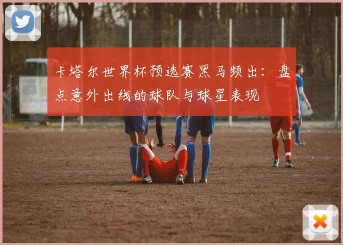 卡塔尔世界杯预选赛黑马频出：盘点意外出线的球队与球星表现