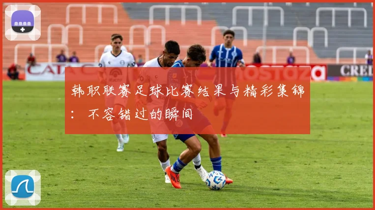 韩职联赛足球比赛结果与精彩集锦：不容错过的瞬间