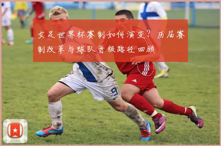 女足世界杯赛制如何演变？历届赛制改革与球队晋级路径回顾