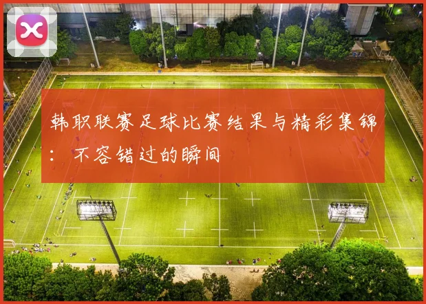 韩职联赛足球比赛结果与精彩集锦：不容错过的瞬间