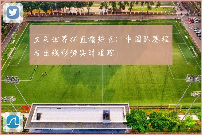 女足世界杯直播热点：中国队赛程与出线形势实时追踪