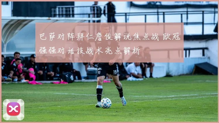 巴萨对阵拜仁詹俊解说焦点战 欧冠强强对话技战术亮点解析