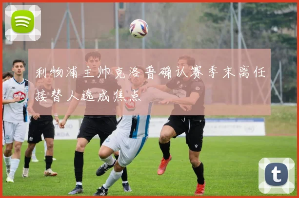 利物浦主帅克洛普确认赛季末离任接替人选成焦点