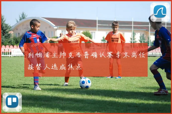 利物浦主帅克洛普确认赛季末离任接替人选成焦点