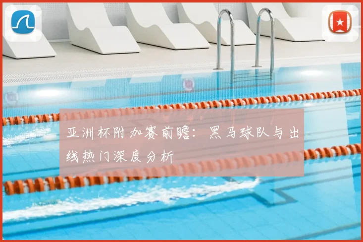 亚洲杯附加赛前瞻：黑马球队与出线热门深度分析