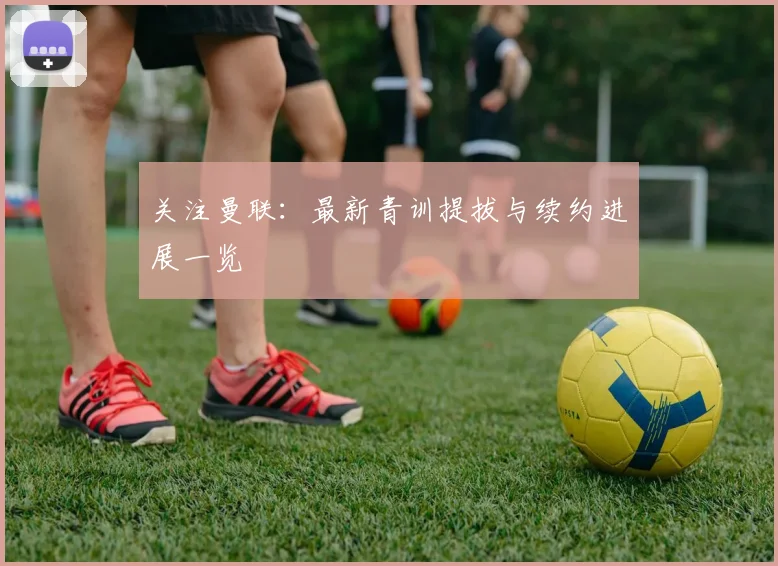 关注曼联：最新青训提拔与续约进展一览