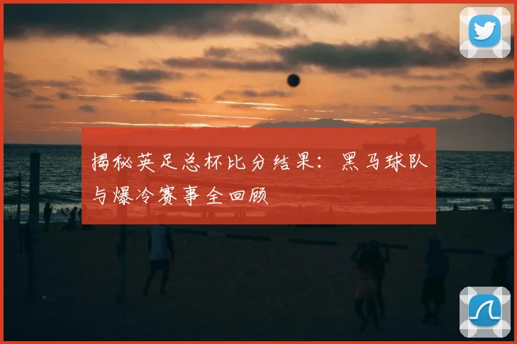 揭秘英足总杯比分结果：黑马球队与爆冷赛事全回顾