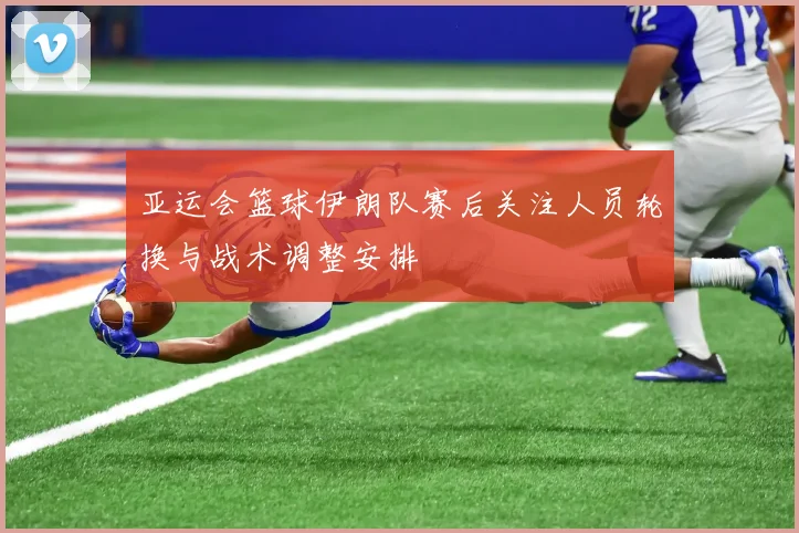 亚运会篮球伊朗队赛后关注人员轮换与战术调整安排