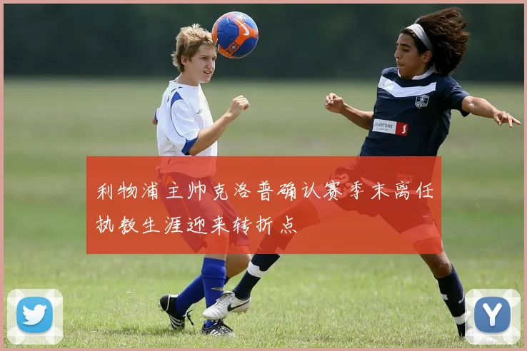 利物浦主帅克洛普确认赛季末离任执教生涯迎来转折点