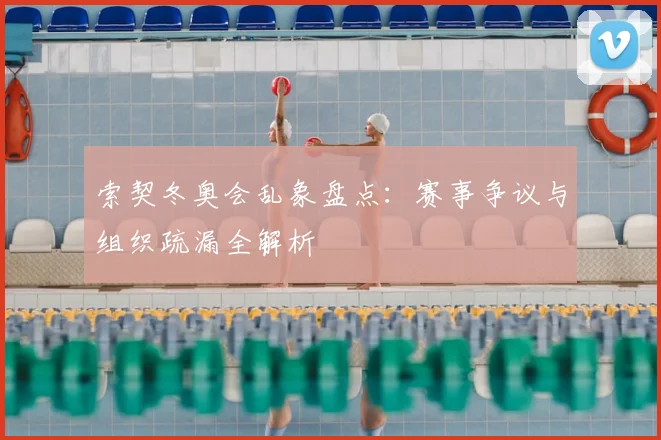 索契冬奥会乱象盘点：赛事争议与组织疏漏全解析