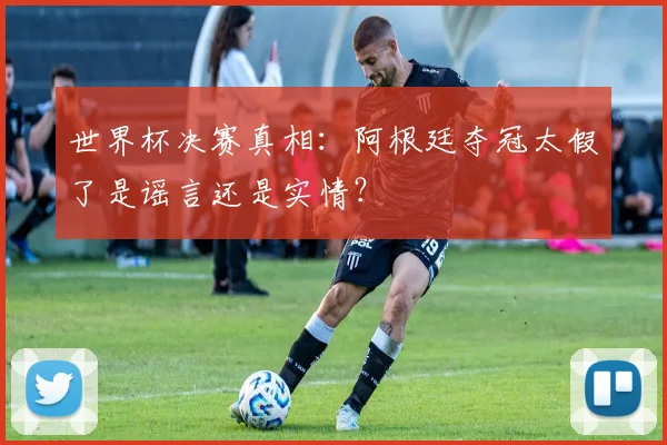 世界杯决赛真相：阿根廷夺冠太假了是谣言还是实情？