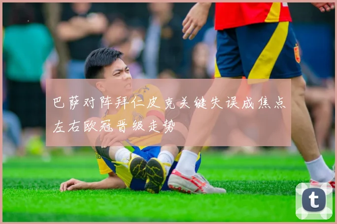巴萨对阵拜仁皮克关键失误成焦点左右欧冠晋级走势