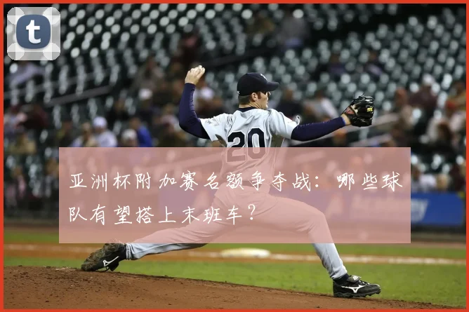 亚洲杯附加赛名额争夺战：哪些球队有望搭上末班车？