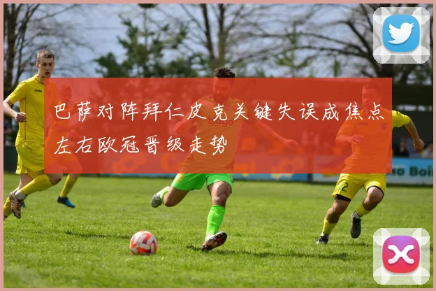 巴萨对阵拜仁皮克关键失误成焦点左右欧冠晋级走势