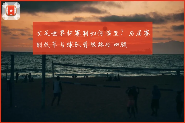 女足世界杯赛制如何演变？历届赛制改革与球队晋级路径回顾